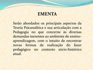EMENTASerão abordados os principais aspectos da Teoria Psicanalítica e sua articulação com a Pedagogia no que concerne às diversas demandas inerentes ao ambiente de ensino-aprendizagem, com o intuito de encontrar novas formas de realização do fazer pedagógico no contexto sócio-histórico atual.