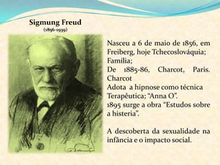 Sigmung Freud (1856-1939)Nasceu a 6 de maio de 1856, em Freiberg, hoje Tchecoslováquia;Família; De 1885-86, Charcot, Paris. CharcotAdota  a hipnose como técnicaTerapêutica; “Anna O”. 1895 surge a obra “Estudos sobre a histeria”. A descoberta da sexualidade na infância e o impacto social.