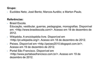Grupo:
• Euclides Neto; José Bento; Marcos Aurélio; e Marton Paulo.



Referências:
• Brasil Escola.
  Educação, vestibular, guerras, pedagogias, monografias. Disponível
  em: <http://www.brasilescola.com/>. Acesso em 18 de dezembro de
  2012.
• Wikipédia. A enciclopédia livre. Disponível em
  <http://pt.wikipedia.org/>. Acesso em 18 de dezembro de 2012.
• Peixes. Disponível em <http://peixes2010.blogspot.com.br/>.
  Acesso em 19 de dezembro de 2012.
• Portal São Francisco. Disponível em
  <http://www.portalsaofrancisco.com.br/>. Acesso em 19 de
  dezembro de 2012.
 