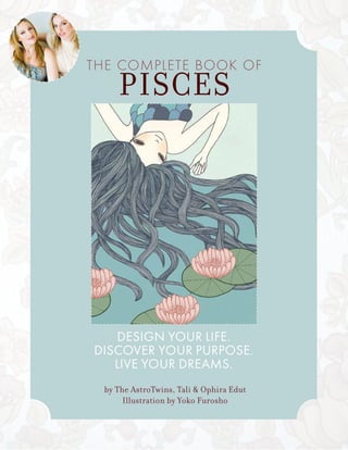 DESIGN YOUR LIFE.
DISCOVER YOUR PURPOSE.
LIVE YOUR DREAMS.
THE COMPLETE BOOK OF
PISCES
by The AstroTwins, Tali & Ophira Edut
Illustration by Yoko Furosho
 