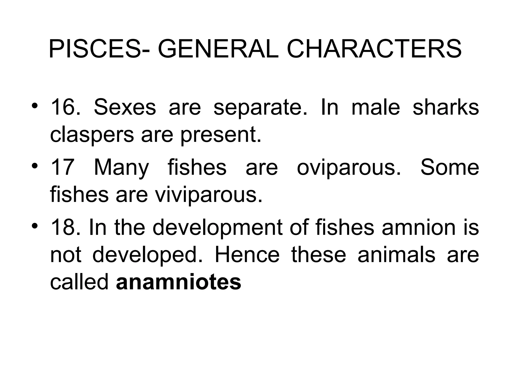 PISCES- GENERAL CHARACTERS
• 16. Sexes are separate. In male sharks
claspers are present.
• 17 Many fishes are oviparous. Some
fishes are viviparous.
• 18. In the development of fishes amnion is
not developed. Hence these animals are
called anamniotes
 