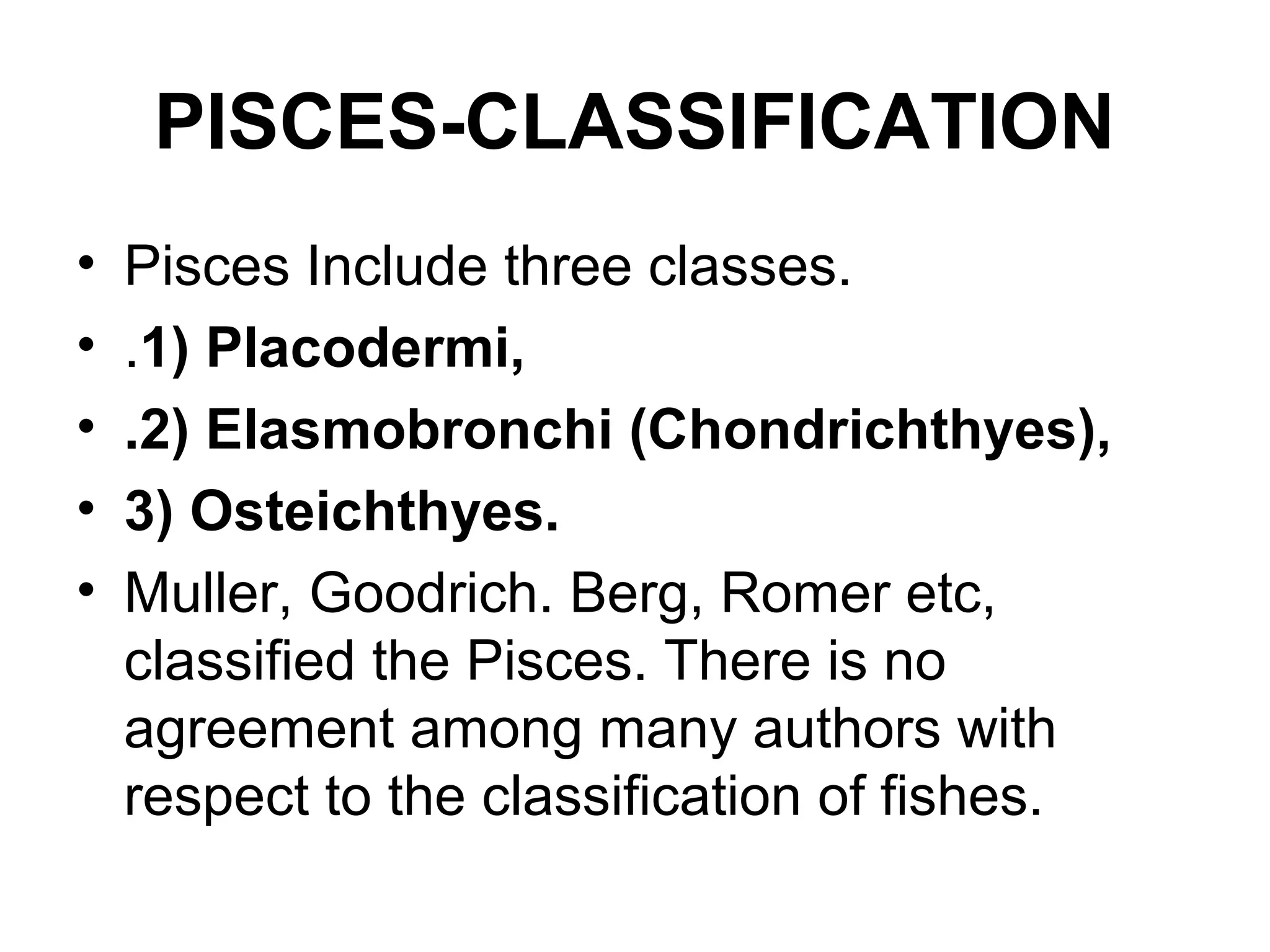 PISCES-CLASSIFICATION
• Pisces Include three classes.
• .1) Placodermi,
• .2) Elasmobronchi (Chondrichthyes),
• 3) Osteichthyes.
• Muller, Goodrich. Berg, Romer etc,
classified the Pisces. There is no
agreement among many authors with
respect to the classification of fishes.
 