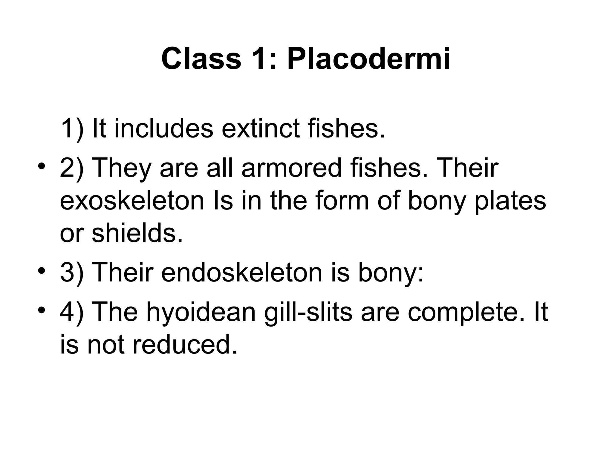Class 1: Placodermi
1) It includes extinct fishes.
• 2) They are all armored fishes. Their
exoskeleton Is in the form of bony plates
or shields.
• 3) Their endoskeleton is bony:
• 4) The hyoidean gill-slits are complete. It
is not reduced.
 
