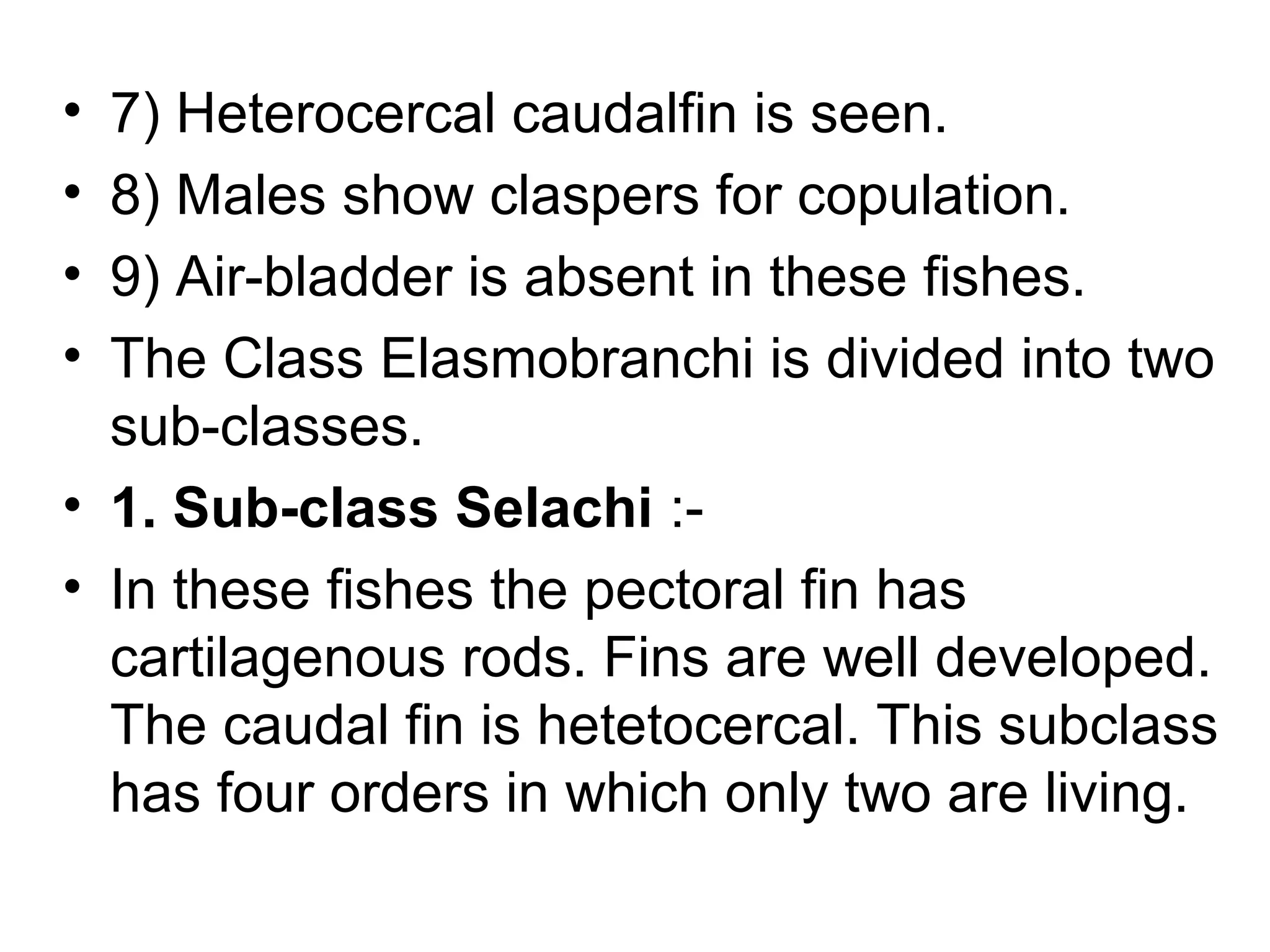 • 7) Heterocercal caudalfin is seen.
• 8) Males show claspers for copulation.
• 9) Air-bladder is absent in these fishes.
• The Class Elasmobranchi is divided into two
sub-classes.
• 1. Sub-class Selachi :-
• In these fishes the pectoral fin has
cartilagenous rods. Fins are well developed.
The caudal fin is hetetocercal. This subclass
has four orders in which only two are living.
 