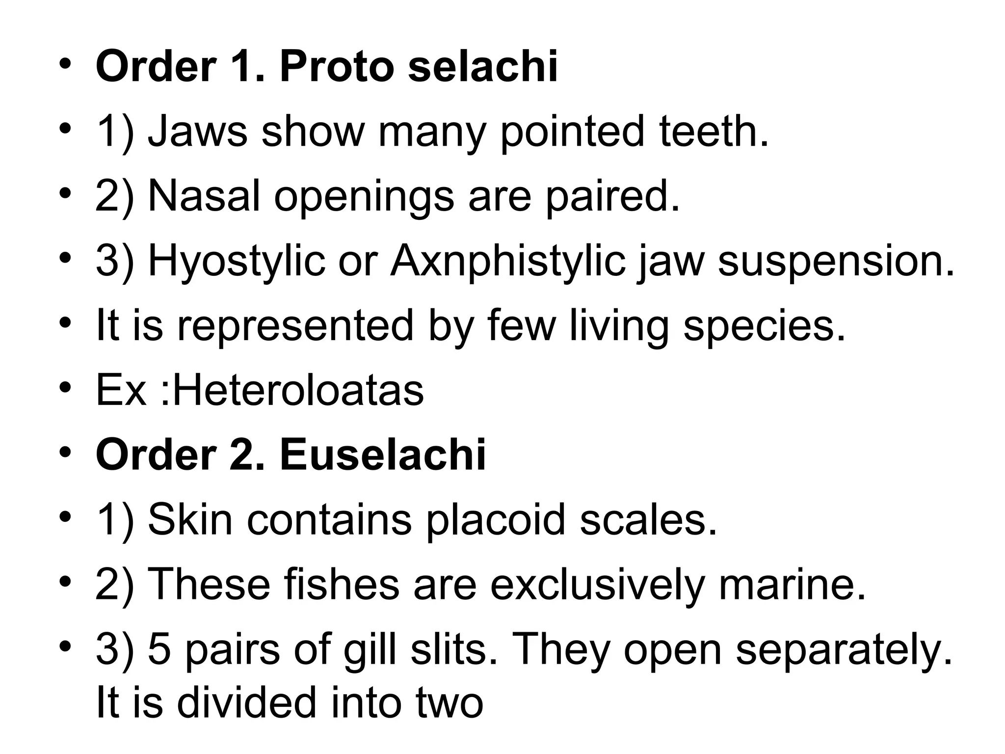 • Order 1. Proto selachi
• 1) Jaws show many pointed teeth.
• 2) Nasal openings are paired.
• 3) Hyostylic or Axnphistylic jaw suspension.
• It is represented by few living species.
• Ex :Heteroloatas
• Order 2. Euselachi
• 1) Skin contains placoid scales.
• 2) These fishes are exclusively marine.
• 3) 5 pairs of gill slits. They open separately.
It is divided into two
 