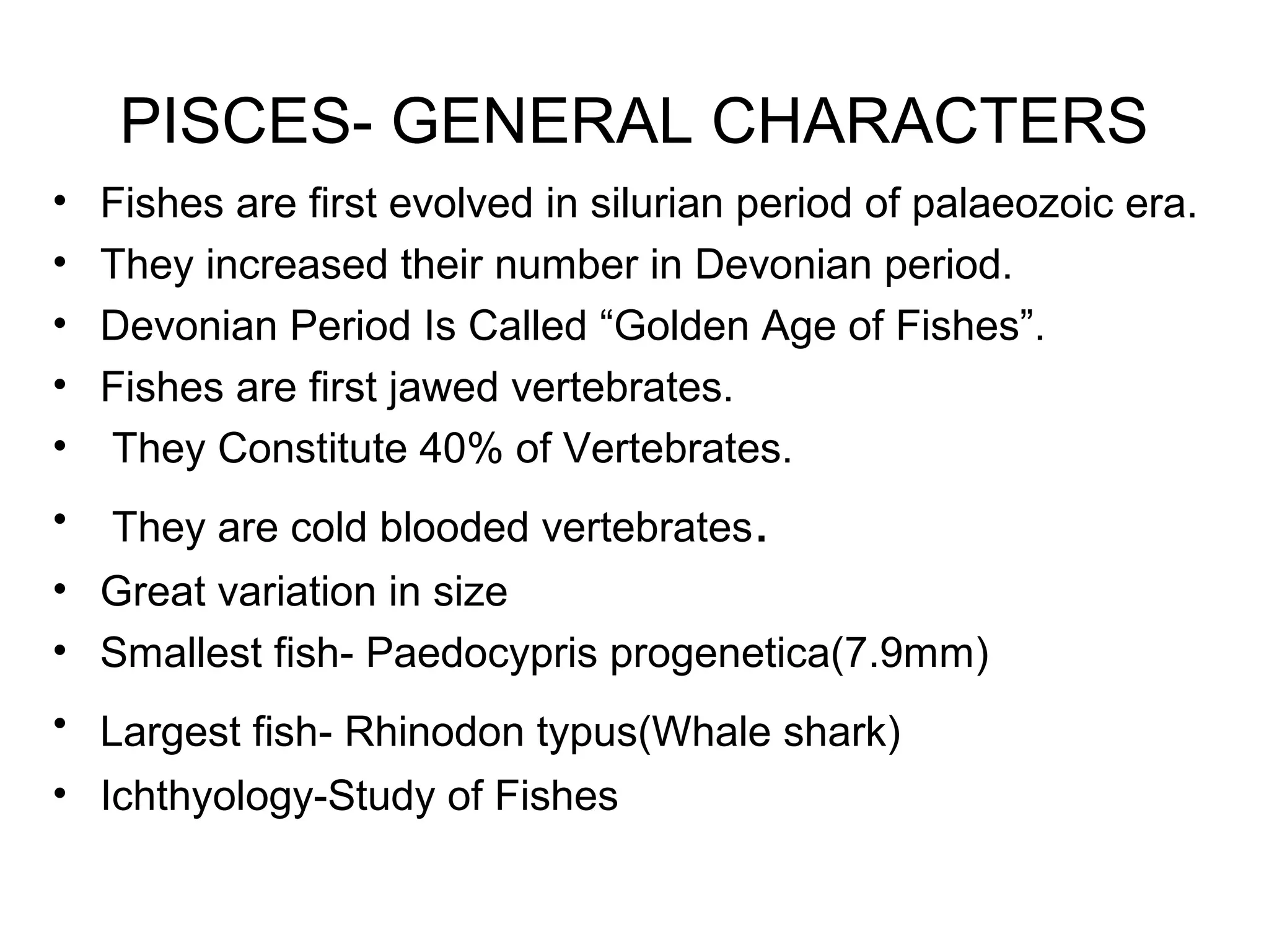 PISCES- GENERAL CHARACTERS
• Fishes are first evolved in silurian period of palaeozoic era.
• They increased their number in Devonian period.
• Devonian Period Is Called “Golden Age of Fishes”.
• Fishes are first jawed vertebrates.
• They Constitute 40% of Vertebrates.
• They are cold blooded vertebrates.
• Great variation in size
• Smallest fish- Paedocypris progenetica(7.9mm)
• Largest fish- Rhinodon typus(Whale shark)
• Ichthyology-Study of Fishes
 