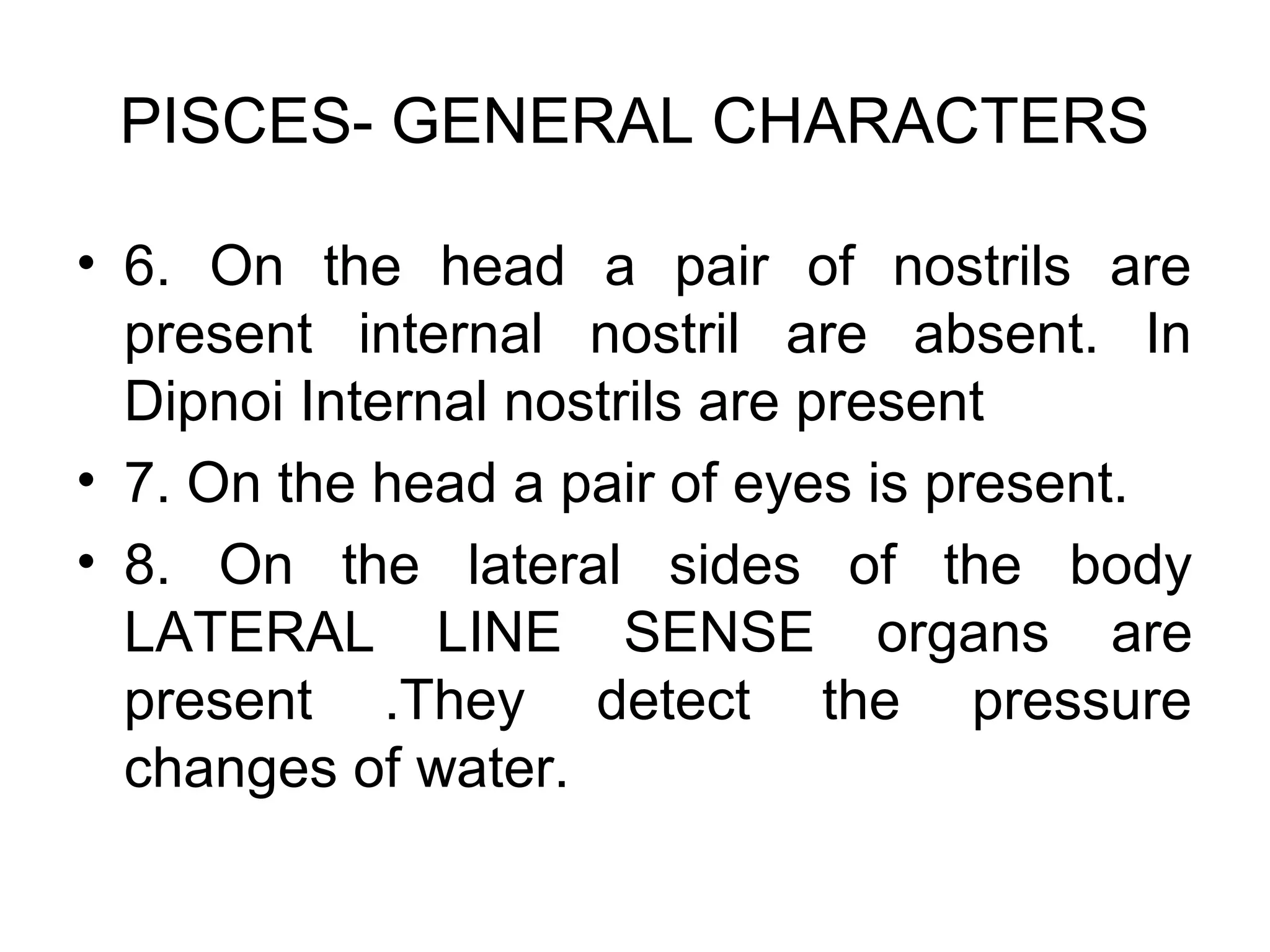 PISCES- GENERAL CHARACTERS
• 6. On the head a pair of nostrils are
present internal nostril are absent. In
Dipnoi Internal nostrils are present
• 7. On the head a pair of eyes is present.
• 8. On the lateral sides of the body
LATERAL LINE SENSE organs are
present .They detect the pressure
changes of water.
 