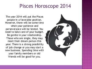 Pisces Horoscope 2014
The year 2014 will put the Pisces
people in a favorable position.
However, there will be some time
when your patience and
perseverance will be tested. You
need to take care of your budget.
Be gentle in your relationship.
Those who are single, they may
meet their dream person this
year. There is a strong possibility
of job change or you may start a
new business. Spending time with
your family members or old
friends will be good for you.

 