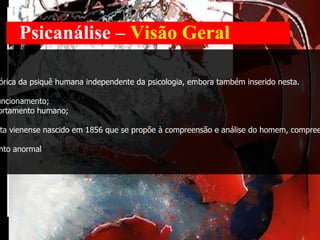 Psicanálise –  Visão Geral Definição Psicanálise é um campo clínico e de investigação teórica da psiquê humana independente da psicologia, embora também inserido nesta.  Abrange três áreas: 1. um método de investigação da mente e seu funcionamento; 2. um sistema teórico sobre a vivência e o comportamento humano; 3. um método de tratamento psicoterapêutico. desenvolvido por Sigmund Freud, médico neurologista vienense nascido em 1856 que se propõe à compreensão e análise do homem, compreendido enquanto sujeito do inconsciente. objeto de estudo  - psicopatologia ou comportamento anormal método   - observação clínica. 