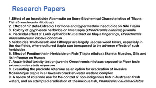Research Papers
1.Effect of an Insecticide Abamectin on Some Biochemical Characteristics of Tilapia
Fish (Oreochromis Niloticus)
2. Effect of 17 Beta-Estradiol Hormone and Cypermethrin Insecticide on Nile Tilapia
3. Toxicity of glyphosate herbicide on Nile tilapia (Oreochromis niloticus) juvenile
4. Piscicidal effect of Luffa cylindrica fruit extract on tilapia fingerlings, Oreochromis
mossambicus in captive condition
5.herbicides Thiobencarb and Dithiopyr are largely used as weed killers, especially in
the rice fields, where cultured tilapia can be exposed to the adverse effects of such
herbicides
6. Effect of Pendimethalin Herbicide on Fish (Tilapia nilotica) Skeletal Muscles, Gills and
its Influence on Human
7. Acute-lethal toxicity test on juvenile Oreochromis niloticus exposed to Piper betle
extract under static exposure
8. Evaluating the piscicide rotenone as an option for eradication of invasive
Mozambique tilapia in a Hawaiian brackish-water wetland complex
9. A review of rotenone use for the control of non‐indigenous fish in Australian fresh
waters, and an attempted eradication of the noxious fish, Phalloceros caudimaculatus
 