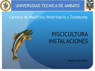 UNIVERSIDAD TECNICA DE AMBATO
Carrera de Medicina Veterinaria y Zootecnia

PISCICULTURA
INSTALACIONES

Abigail Soria Rojas

 