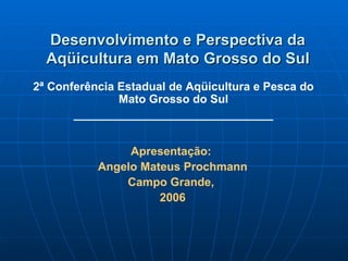 Desenvolvimento e Perspectiva da
  Aqüicultura em Mato Grosso do Sul
2ª Conferência Estadual de Aqüicultura e Pesca do
               Mato Grosso do Sul
       _______________________________


                Apresentação:
           Angelo Mateus Prochmann
               Campo Grande,
                     2006
 