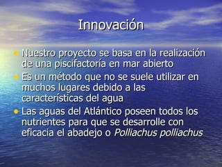 Innovación

• Nuestro proyecto se basa en la realización
  de una piscifactoría en mar abierto
• Es un método que no se suele utilizar en
  muchos lugares debido a las
  características del agua
• Las aguas del Atlántico poseen todos los
  nutrientes para que se desarrolle con
  eficacia el abadejo o Polliachus polliachus
 