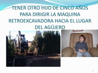 TENER OTRO HIJO DE CINCO AÑOS
    PARA DIRIGIR LA MAQUINA
RETROEXCAVADORA HACIA EL LUGAR
          DEL AGÜJERO




                                 3
 