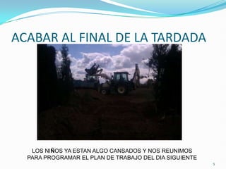 ACABAR AL FINAL DE LA TARDADA




   LOS NIÑOS YA ESTAN ALGO CANSADOS Y NOS REUNIMOS
  PARA PROGRAMAR EL PLAN DE TRABAJO DEL DIA SIGUIENTE
                                                        5
 
