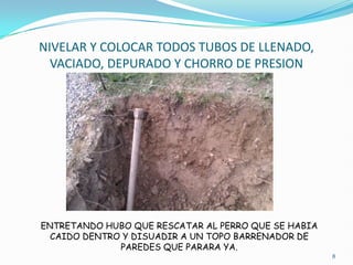 NIVELAR Y COLOCAR TODOS TUBOS DE LLENADO,
  VACIADO, DEPURADO Y CHORRO DE PRESION




ENTRETANDO HUBO QUE RESCATAR AL PERRO QUE SE HABIA
  CAIDO DENTRO Y DISUADIR A UN TOPO BARRENADOR DE
              PAREDES QUE PARARA YA.
                                                     8
 