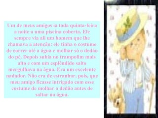 Um de meus amigos ia toda quinta-feira a noite a uma piscina coberta. Ele sempre via ali um homem que lhe chamava a atenção: ele tinha o costume de correr até a água e molhar só o dedão do pé. Depois subia no trampolim mais alto e com um esplêndido salto mergulhava na água. Era um excelente nadador. Não era de estranhar, pois, que meu amigo ficasse intrigado com esse costume de molhar o dedão antes de saltar na água. 