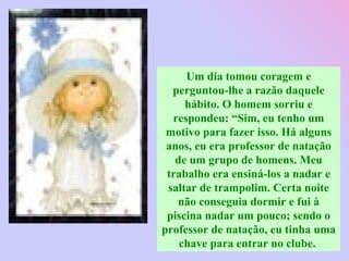 Um dia tomou coragem e perguntou-lhe a razão daquele hábito. O homem sorriu e respondeu: “Sim, eu tenho um motivo para fazer isso. Há alguns anos, eu era professor de natação de um grupo de homens. Meu trabalho era ensiná-los a nadar e saltar de trampolim. Certa noite não conseguia dormir e fui à piscina nadar um pouco; sendo o professor de natação, eu tinha uma chave para entrar no clube.  
