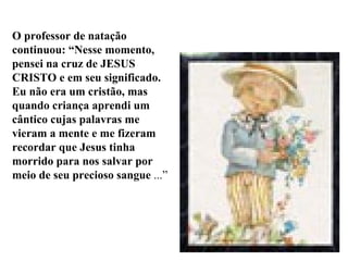 O professor de natação continuou: “Nesse momento, pensei na cruz de JESUS CRISTO e em seu significado. Eu não era um cristão, mas quando criança aprendi um cântico cujas palavras me vieram a mente e me fizeram recordar que Jesus tinha morrido para nos salvar por meio de seu precioso sangue  ...” 