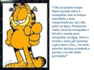 “ Não sei quanto tempo fiquei parado sobre o trampolim com os braços estendidos e nem compreendo por que não pulei na água. Finalmente voltei, desci do trampolim e fui até a escada para mergulhar na água. Desci a escada e meus pés tocaram o piso duro e liso... Na noite anterior haviam esvaziado a piscina e eu não tinha percebido!” 