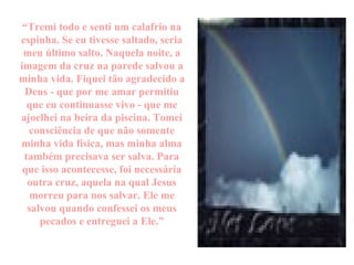 “ Tremi todo e senti um calafrio na espinha. Se eu tivesse saltado, seria meu último salto. Naquela noite, a imagem da cruz na parede salvou a minha vida. Fiquei tão agradecido a Deus - que por me amar permitiu que eu continuasse vivo - que me ajoelhei na beira da piscina. Tomei consciência de que não somente minha vida física, mas minha alma também precisava ser salva. Para que isso acontecesse, foi necessária outra cruz, aquela na qual Jesus morreu para nos salvar. Ele me salvou quando confessei os meus pecados e entreguei a Ele.” 