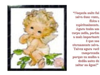 “ Naquela noite fui salvo duas vezes, física e espiritualmente. Agora tenho um corpo sadio, porém o mais importante é que sou eternamente salvo. Talvez agora você compreenda porque eu molho o dedão antes de saltar na água!”   