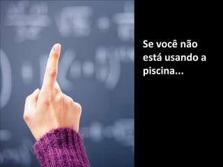 Se você não está usando a piscina...