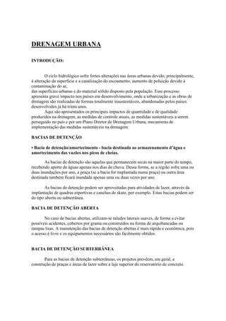 DRENAGEM URBANA
INTRODUÇÃO:
O ciclo hidrológico sofre fortes alterações nas áreas urbanas devido, principalmente,
à alteração da superfície e a canalização do escoamento, aumento de poluição devido à
contaminação do ar,
das superfícies urbanas e do material sólido disposto pela população. Esse processo
apresenta grave impacto nos países em desenvolvimento, onde a urbanização e as obras de
drenagem são realizadas de formas totalmente insustentáveis, abandonadas pelos países
desenvolvidos já há trinta anos.
Aqui são apresentados os principais impactos de quantidade e de qualidade
produzidos na drenagem, as medidas de controle atuais, as medidas sustentáveis a serem
perseguido no país e por um Plano Diretor de Drenagem Urbana, mecanismo de
implementação das medidas sustentáveis na drenagem.
BACIAS DE DETENÇÃO
• Bacia de detenção/amortecimento - bacia destinada ao armazenamento d’água e
amortecimento das vazões nos picos de cheias.
As bacias de detenção são aquelas que permanecem secas na maior parte do tempo,
recebendo aporte de águas apenas nos dias de chuva. Dessa forma, se a região sofre uma ou
duas inundações por ano, a praça (se a bacia for implantada numa praça) ou outra área
destinada também ficará inundada apenas uma ou duas vezes por ano.
As bacias de detenção podem ser aproveitadas para atividades de lazer, através da
implantação de quadras esportivas e canchas de skate, por exemplo. Estas bacias podem ser
do tipo aberta ou subterrânea.
BACIA DE DETENÇÃO ABERTA
No caso de bacias abertas, utilizam-se taludes laterais suaves, de forma a evitar
possíveis acidentes, cobertos por grama ou construídos na forma de arquibancadas ou
rampas lisas. A manutenção das bacias de detenção abertas é mais rápida e econômica, pois
o acesso é livre e os equipamentos necessários são facilmente obtidos.
BACIA DE DETENÇÃO SUBTERRÂNEA
Para as bacias de detenção subterrâneas, os projetos prevêem, em geral, a
construção de praças e áreas de lazer sobre a laje superior do reservatório de concreto.
 