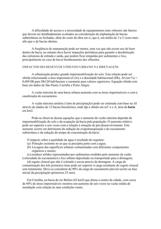 A dificuldade de acesso e a necessidade de equipamentos mais robustos são fatores
que devem ser detalhadamente avaliados na consideração da implantação de bacias
subterrâneas ou fechadas, além do custo da obra em si, que é, em média de 3 a 5 vezes mais
alto que o de bacias abertas.
A freqüência de manutenção pode ser menor, uma vez que não existe uso de lazer
dentro da bacia, no entanto deve haver inspeções periódicas para garantir a desobstrução
das estruturas de entrada e saída, que podem ficar entupidas por sedimentos e lixo,
principalmente no caso de haver bombeamento dos efluentes.
IMPACTOS DO DESENVOLVIMENTO URBANO NA DRENAGEM:
A urbanização produz grande impermeabilização do solo. Esta relação pode ser
obtida relacionando a área impermeável (Ai) e a densidade habitacional (Dh), AI (em %) =
0,489 Dh para Dh120 hab/hectare e constante para valores superiores. Equação obtida com
base em dados de São Paulo, Curitiba e Porto Alegre.
A vazão máxima de uma bacia urbana aumenta com as áreas impermeáveis e com a
canalização do escoamento.
A vazão máxima unitária (1mm de precipitação) pode ser estimada com base na AI
através de (dados de 12 bacias brasileiras), onde Qp é obtido em m3 /s e A, área da bacia
em km2.
Pode-se observar dessas equações que o aumento da vazão máxima depende da
impermeabilização do solo e da ocupação da bacia pela população. O aumento relativo
pode ser superior a seis vezes com a relação à situação de pré-desenvolvimento. Este
aumento ocorre em detrimento da redução da evapotranspiração e do escoamento
subterrâneo e da redução do tempo de concentração da bacia.
O impacto sobre a qualidade da água é resultado do seguinte:
(a) Poluição existente no ar que se precipita junto com a água;
(b) Lavagem das superfícies urbanas contaminadas com diferentes componentes
orgânicos e metais;
(c) resíduos sólidos representados por sedimentos erodidos pelo aumento da vazão
(velocidade do escoamento) e lixo urbano depositado ou transportado para a drenagem;
(d) esgoto cloacal que não é coletado e escoa através da drenagem. A carga de
contaminação dos três primeiros itens pode ser superior à carga resultante do esgoto cloacal
sem tratamento. Deve-se considerar de 90% da carga do escoamento pluvial ocorre na fase
inicial da precipitação (primeiros 25 mm).
Em Curitiba, na bacia do rio Belém (42 km2) que drena o centro da cidade, com cerca
de 60% de áreas impermeáveis mostrou um aumento de seis vezes na vazão média de
inundação com relação às suas condições rurais.
 