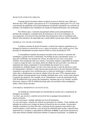 DESENVOLVIMENTO URBANO
O grande desenvolvimento urbano no Brasil ocorreu no final dos anos 1960 até o
final dos anos 1990, quando o país passou de 55 % de população urbana para 76 % (5). Esta
concentração de população ocorreu principalmente em grandes metrópoles com aumento da
poluição e da freqüência das inundações em função da impermeabilização e da canalização.
Nos últimos anos, o aumento da população urbana ocorre principalmente na
periferia das metrópoles, ocupando áreas de mananciais e de risco de inundação e de
escorregamento. Este processo descontrolado atua diretamente sobre as inundações pela
falta de infra-estrutura e da capacidade que o poder público possui para cobrar a legislação.
MEDIDAS ATUAIS DE CONTROLE
A política existente de desenvolvimento e controle dos impactos quantitativos na
drenagem se baseia no conceito de escoar a água precipitada o mais rápido possível. Este
princípio foi abandonado nos países desenvolvidos no início da década de 1970
.
A conseqüência imediata dos projetos baseados neste conceito é o aumento das
inundações a jusante devido à canalização. Na medida em que a precipitação ocorre, e a
água não é infiltrada, este aumento de volume, da ordem de seis vezes, escoa pelos
condutos. Para transportar todo esse volume, é necessário ampliar a capacidade de condutos
e canais ao longo de todo o seu trajeto dentro da cidade até um local onde o seu efeito de
ampliação não atinge a população.A irracionalidade dos projetos leva a custos
insustentáveis, podendo chegar a ser dez vezes maior do que o custo de amortecer o pico
dos hidrogramas e diminuir a vazão máxima para jusante através de uma detenção.Portanto,
o paradoxo é que países ricos verificaram que os custos de canalização e condutos eram
muito altos e abandonaram esse tipo de solução (início dos anos 1970), enquanto países
pobres adotam sistematicamente essas medidas, perdendo duas vezes: custos muito maiores
e aumento dos prejuízos. Por exemplo, no rio Tamanduateí o custo da canalização foi de
US$ 50 milhões/km (com retorno das inundações), enquanto que no rio Arrudas, em Belo
Horizonte, chegou a US$ 25 milhões/km (logo após sua conclusão sofreu inundações),
ambos valores muito elevados.
CONTROLE MODERNO E SUSTENTÁVEL
As medidas de controle podem ser classificadas de acordo com o componente da
drenagem em medidas:
• na fonte: que envolve o controle em nível de lote ou qualquer área primária de
desenvolvimento;
• na microdrenagem: medidas adotadas em nível de loteamento
•na macrodrenagem: soluções de controle nos principais rios urbanos. Essas medidas são
adotadas de acordo com o estágio de desenvolvimento da área em estudo. As principais
medidas sustentáveis na fonte têm sido: a detenção de lote (pequeno reservatório), que
controla apenas a vazão máxima; o uso de áreas de infiltração para receber a água de áreas
impermeáveis e recuperar a capacidade de infiltração da bacia; os pavimentos permeáveis.
Estas duas últimas medidas minimizam também os impactos da poluição. As medidas de
 