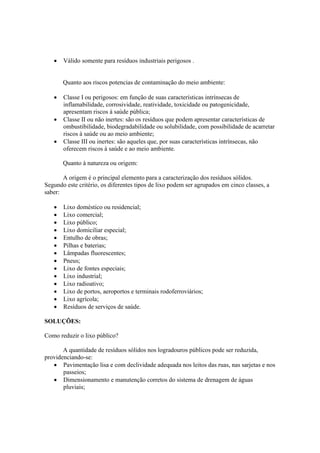 • Válido somente para resíduos industriais perigosos .
Quanto aos riscos potencias de contaminação do meio ambiente:
• Classe I ou perigosos: em função de suas características intrínsecas de
inflamabilidade, corrosividade, reatividade, toxicidade ou patogenicidade,
apresentam riscos à saúde pública;
• Classe II ou não inertes: são os resíduos que podem apresentar características de
ombustibilidade, biodegradabilidade ou solubilidade, com possibilidade de acarretar
riscos à saúde ou ao meio ambiente;
• Classe III ou inertes: são aqueles que, por suas características intrínsecas, não
oferecem riscos à saúde e ao meio ambiente.
Quanto à natureza ou origem:
A origem é o principal elemento para a caracterização dos resíduos sólidos.
Segundo este critério, os diferentes tipos de lixo podem ser agrupados em cinco classes, a
saber:
• Lixo doméstico ou residencial;
• Lixo comercial;
• Lixo público;
• Lixo domiciliar especial;
• Entulho de obras;
• Pilhas e baterias;
• Lâmpadas fluorescentes;
• Pneus;
• Lixo de fontes especiais;
• Lixo industrial;
• Lixo radioativo;
• Lixo de portos, aeroportos e terminais rodoferroviários;
• Lixo agrícola;
• Resíduos de serviços de saúde.
SOLUÇÕES:
Como reduzir o lixo público?
A quantidade de resíduos sólidos nos logradouros públicos pode ser reduzida,
providenciando-se:
• Pavimentação lisa e com declividade adequada nos leitos das ruas, nas sarjetas e nos
passeios;
• Dimensionamento e manutenção corretos do sistema de drenagem de águas
pluviais;
 