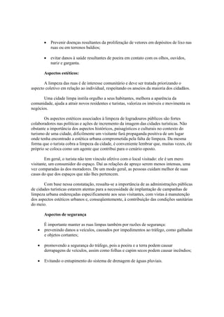 • Prevenir doenças resultantes da proliferação de vetores em depósitos de lixo nas
ruas ou em terrenos baldios;
• evitar danos à saúde resultantes de poeira em contato com os olhos, ouvidos,
nariz e garganta.
Aspectos estéticos:
A limpeza das ruas é de interesse comunitário e deve ser tratada priorizando o
aspecto coletivo em relação ao individual, respeitando os anseios da maioria dos cidadãos.
Uma cidade limpa instila orgulho a seus habitantes, melhora a aparência da
comunidade, ajuda a atrair novos residentes e turistas, valoriza os imóveis e movimenta os
negócios.
Os aspectos estéticos associados à limpeza de logradouros públicos são fortes
colaboradores nas políticas e ações de incremento da imagem das cidades turísticas. Não
obstante a importância dos aspectos históricos, paisagísticos e culturais no contexto do
turismo de uma cidade, dificilmente um visitante fará propaganda positiva de um lugar
onde tenha encontrado a estética urbana comprometida pela falta de limpeza. Da mesma
forma que o turista cobra a limpeza da cidade, é conveniente lembrar que, muitas vezes, ele
próprio se coloca como um agente que contribui para o cenário oposto.
Em geral, o turista não tem vínculo afetivo com o local visitado: ele é um mero
visitante, um consumidor do espaço. Daí as relações de apreço serem menos intensas, uma
vez comparadas às dos moradores. De um modo geral, as pessoas cuidam melhor de suas
casas do que dos espaços que não lhes pertencem.
Com base nessa constatação, ressalta-se a importância de as administrações públicas
de cidades turísticas estarem atentas para a necessidade de implantação de campanhas de
limpeza urbana endereçadas especificamente aos seus visitantes, com vistas à manutenção
dos aspectos estéticos urbanos e, conseqüentemente, à contribuição das condições sanitárias
do meio.
Aspectos de segurança
É importante manter as ruas limpas também por razões de segurança:
• prevenindo danos a veículos, causados por impedimentos ao tráfego, como galhadas
e objetos cortantes;
• promovendo a segurança do tráfego, pois a poeira e a terra podem causar
derrapagens de veículos, assim como folhas e capim secos podem causar incêndios;
• Evitando o entupimento do sistema de drenagem de águas pluviais.
 