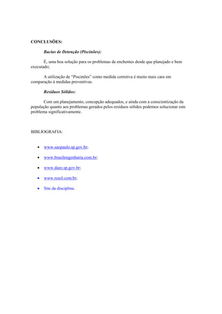 CONCLUSÕES:
Bacias de Detenção (Piscinões):
É, uma boa solução para os problemas de enchentes desde que planejado e bem
executado;
A utilização de “Piscinões” como medida corretiva é muito mais cara em
comparação à medidas preventivas.
Resíduos Sólidos:
Com um planejamento, concepção adequados, e ainda com a conscientização da
população quanto aos problemas gerados pelos resíduos sólidos podemos solucionar este
problema significativamente.
BIBLIOGRAFIA:
• www.saopaulo.sp.gov.br;
• www.brasilengenharia.com.br;
• www.daee.sp.gov.br;
• www.resol.com.br;
• Site da disciplina.
 