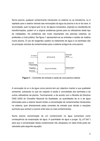 Numa piscina, qualquer contaminante introduzido no sistema ou se transforma, ou é
rejeitado para o exterior através das renovações da água da piscina e do ar da nave. A
acumulação, quer na água quer no ar, de alguns compostos, originais ou resultantes de
transformações, podem vir a originar problemas graves para os utilizadores deste tipo
de instalações. Os problemas são muito importantes nas piscinas cobertas, as
preferidas a nível público. Na figura 1 apresentam-se as entradas e saídas de matéria
numa piscina. O uso de reagentes usados no tratamento de água e os banhistas são
os principais veículos de contaminantes para o sistema ar/água de uma piscina.
Figura 1 – Correntes de entrada e saída de uma piscina coberta
A renovação do ar e da água numa piscina tem por objectivo manter a sua qualidade
ambiental, sobretudo no que diz respeito à saúde e comodidade dos banhistas e de
outros utilizadores da piscina. Tecnicamente, e de acordo com a filosofia da Directiva
CNQ 23/93 do Conselho Nacional da Qualidade, as quantidades de ar e de água
eliminadas para o exterior devem limitar a concentração de contaminantes introduzidos
no sistema, quer directamente pelas correntes de entrada quer devido a reacções
químicas que venham a ocorrer entre dois ou mais contaminantes.
Numa piscina concentração de um contaminante na água aumentará como
consequência da evaporação da água. A quantidade de água a purgar, Qp (m3
.dia-1
)
para que a concentração desse contaminante não ultrapasse um dado limite pode ser
calculado pela seguinte equação:
2
 