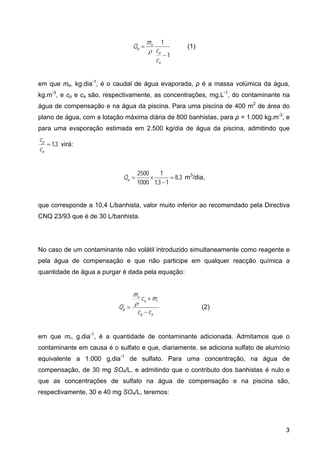 1
1
−
=
a
p
e
p
c
c
m
Q
ρ
(1)
em que me, kg.dia-1
, é o caudal de água evaporada, ρ é a massa volúmica da água,
kg.m-3
, e cp e ca são, respectivamente, as concentrações, mg.L-1
, do contaminante na
água de compensação e na água da piscina. Para uma piscina de 400 m2
de área do
plano de água, com a lotação máxima diária de 800 banhistas, para ρ = 1.000 kg.m-3
, e
para uma evaporação estimada em 2.500 kg/dia de água da piscina, admitindo que
3
,
1
=
a
p
c
c
virá:
3
,
8
1
3
,
1
1
1000
2500
=
−
×
=
p
Q m3
/dia,
que corresponde a 10,4 L/banhista, valor muito inferior ao recomendado pela Directiva
CNQ 23/93 que é de 30 L/banhista.
No caso de um contaminante não volátil introduzido simultaneamente como reagente e
pela água de compensação e que não participe em qualquer reacção química a
quantidade de água a purgar é dada pela equação:
a
p
r
a
e
p
c
c
m
c
m
Q
−
+
=
ρ
(2)
em que mr, g.dia-1
, é a quantidade de contaminante adicionada. Admitamos que o
contaminante em causa é o sulfato e que, diariamente, se adiciona sulfato de alumínio
equivalente a 1.000 g.dia-1
de sulfato. Para uma concentração, na água de
compensação, de 30 mg SO4/L, e admitindo que o contributo dos banhistas é nulo e
que as concentrações de sulfato na água de compensação e na piscina são,
respectivamente, 30 e 40 mg SO4/L, teremos:
3
 