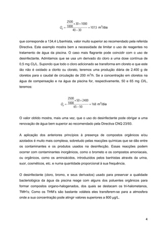 5
,
107
30
40
1000
30
1000
2500
=
−
+
×
=
p
Q m3
/dia
que corresponde a 134,4 L/banhista, valor muito superior ao recomendado pela referida
Directiva. Este exemplo mostra bem a necessidade de limitar o uso de reagentes no
tratamento de água da piscina. O caso mais flagrante pode coincidir com o uso de
desinfectante. Admitamos que se usa um derivado do cloro a uma dose contínua de
0,5 mg Cl2/L. Supondo que todo o cloro adicionado se transforma em cloreto e que este
ião não é oxidado a clorito ou clorato, teremos uma produção diária de 2.400 g de
cloretos para o caudal de circulação de 200 m3
/h. Se a concentração em cloretos na
água de compensação e na água da piscina for, respectivamente, 50 e 65 mg Cl/L,
teremos:
168
50
65
2400
50
1000
2500
=
−
+
×
=
p
Q m3
/dia
O valor obtido mostra, mais uma vez, que o uso do desinfectante pode obrigar a uma
renovação de água bem superior ao recomendado pela Directiva CNQ 23/93.
A aplicação dos anteriores princípios à presença de compostos orgânicos e/ou
azotados é muito mais complexa, sobretudo pelas reacções químicas que se dão entre
os contaminantes e os produtos usados na desinfecção. Essas reacções podem
ocorrer com contaminantes inorgânicos, como o brometo e os compostos amoniacais,
ou orgânicos, como os aminoácidos, introduzidos pelos banhistas através da urina,
suor, cosméticos, etc. e numa quantidade proporcional à sua frequência.
O desinfectante (cloro, bromo, e seus derivados) usado para preservar a qualidade
bacteriológica da água da piscina reage com alguns dos poluentes orgânicos para
formar compostos organo-halogenados, dos quais se destacam os tri-halometanos,
TMH’s; Como os THM’s são bastante voláteis eles transferem-se para a atmosfera
onde a sua concentração pode atingir valores superiores a 800 µg/L.
4
 