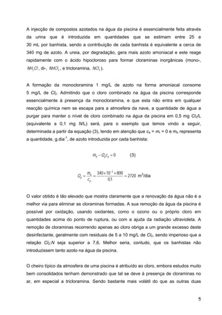 A injecção de compostos azotados na água da piscina é essencialmente feita através
da urina que é introduzida em quantidades que se estimam entre 25 e
30 mL por banhista, sendo a contribuição de cada banhista é equivalente a cerca de
340 mg de azoto. A ureia, por degradação, gera mais azoto amoniacal e este reage
rapidamente com o ácido hipocloroso para formar cloraminas inorgânicas (mono-,
, di-, , e tricloramina, NCl ).
Cl
NH2 2
NHCl 3
A formação da monocloramina 1 mg/L de azoto na forma amoniacal consome
5 mg/L de Cl2. Admitindo que o cloro combinado na água da piscina corresponde
essencialmente à presença da monocloramina, e que esta não entra em qualquer
reacção química nem se escapa para a atmosfera da nave, a quantidade de água a
purgar para manter o nível de cloro combinado na água da piscina em 0,5 mg Cl2/L
(equivalente a 0,1 mg N/L) será, para o exemplo que temos vindo a seguir,
determinada a partir da equação (3), tendo em atenção que ca = mr = 0 e mb representa
a quantidade, g.dia-1
, de azoto introduzida por cada banhista:
0
=
− p
p
b c
Q
m (3)
2720
1
,
0
800
10
340 3
=
×
×
=
=
−
p
b
p
c
m
Q m3
/dia
O valor obtido é tão elevado que mostra claramente que a renovação da água não é a
melhor via para eliminar as cloraminas formadas. A sua remoção da água da piscina é
possível por oxidação, usando oxidantes, como o ozono ou o próprio cloro em
quantidades acima do ponto de ruptura, ou com a ajuda da radiação ultravioleta. A
remoção de cloraminas recorrendo apenas ao cloro obriga a um grande excesso deste
desinfectante, geralmente com residuais de 5 a 10 mg/L de Cl2, sendo imperioso que a
relação Cl2:N seja superior a 7,6. Melhor seria, contudo, que os banhistas não
introduzissem tanto azoto na água da piscina.
O cheiro típico da atmosfera de uma piscina é atribuído ao cloro, embora estudos muito
bem consolidados tenham demonstrado que tal se deve à presença de cloraminas no
ar, em especial a tricloramina. Sendo bastante mais volátil do que as outras duas
5
 