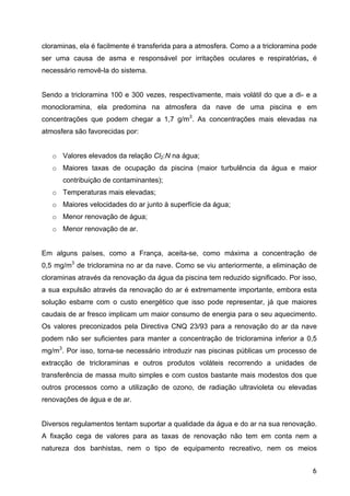 cloraminas, ela é facilmente é transferida para a atmosfera. Como a a tricloramina pode
ser uma causa de asma e responsável por irritações oculares e respiratórias, é
necessário removê-la do sistema.
Sendo a tricloramina 100 e 300 vezes, respectivamente, mais volátil do que a di- e a
monocloramina, ela predomina na atmosfera da nave de uma piscina e em
concentrações que podem chegar a 1,7 g/m3
. As concentrações mais elevadas na
atmosfera são favorecidas por:
o Valores elevados da relação Cl2:N na água;
o Maiores taxas de ocupação da piscina (maior turbulência da água e maior
contribuição de contaminantes);
o Temperaturas mais elevadas;
o Maiores velocidades do ar junto à superfície da água;
o Menor renovação de água;
o Menor renovação de ar.
Em alguns países, como a França, aceita-se, como máxima a concentração de
0,5 mg/m3
de tricloramina no ar da nave. Como se viu anteriormente, a eliminação de
cloraminas através da renovação da água da piscina tem reduzido significado. Por isso,
a sua expulsão através da renovação do ar é extremamente importante, embora esta
solução esbarre com o custo energético que isso pode representar, já que maiores
caudais de ar fresco implicam um maior consumo de energia para o seu aquecimento.
Os valores preconizados pela Directiva CNQ 23/93 para a renovação do ar da nave
podem não ser suficientes para manter a concentração de tricloramina inferior a 0,5
mg/m3
. Por isso, torna-se necessário introduzir nas piscinas públicas um processo de
extracção de tricloraminas e outros produtos voláteis recorrendo a unidades de
transferência de massa muito simples e com custos bastante mais modestos dos que
outros processos como a utilização de ozono, de radiação ultravioleta ou elevadas
renovações de água e de ar.
Diversos regulamentos tentam suportar a qualidade da água e do ar na sua renovação.
A fixação cega de valores para as taxas de renovação não tem em conta nem a
natureza dos banhistas, nem o tipo de equipamento recreativo, nem os meios
6
 