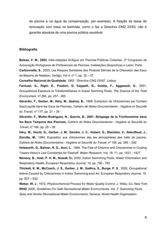 da piscina e na água de compensação, por exemplo). A fixação de taxas de
renovação com base no banhista, como o faz a Directiva CNQ 23/93, não é
garantia absoluta de uma piscina pública saudável.
Bibliografia
Beleza, V. M., 2003, Inter-relações Ar/Água em Piscinas Públicas Cobertas, 2º Congresso da
Associação Portuguesa de Profissionais de Piscinas, Instalações Desportivas e Lazer, Porto
Carbonnelle, S., 2003, Les Risques Sanitaires des Produits Dérivés de la Chloration des Eaux
de Bassins de Natation, Vertigo, Vol 4, nº 1, pp. 32 – 37
Conselho Nacional da Qualidade, 1993. “Directiva CNQ 23/93”, Lisboa
Fantuzzi, G., Righi, E., Predieri, G. Ceppelli, G., Gobba, F., Aggazzoti, G., 2001,
Occupational Exposure to Trihalomethanes in Indoor Swimmig Pools, The Science of the Total
Environment, nº 264, pp. 257 - 265
Gèrardin, F., Gerber, M., Héry, M., Quénis, B., 1999, Extraction de Chloramines par Contact
Gaz/Liquide dans les Eaux de Piscines, Cahiers de Notes Documentaires - Hygiéne et Securité
du Travail, nº 177, pp. 21 – 29
Gèrardin, F., Muller-Rodriguez, N., Quenis, B., 2001, Strippage de la Trichloramine dans
les Bacs Tampons des Piscines, Cahiers de Notes Documentaires - Hygiéne et Securité du
Travail, nº 184, pp. 25 – 36
Héry, M., Hecht, G., Gerber, J. M., Gendre, J. C., Hubert, G., Blachère, V., Rebuffaud, J.,
Dorotte, M., 1994, Exposition aux chloramines das les atmosphères des halls de piscine,
Cahiers de Notes Documentaires - Hygiéne et Securité du Travail, nº 156, pp. 285 – 292
Holzwarth, G., Balmer, R. G., Soni, L., 1984, The Fate of Chlorine and Chloramines in Cooling
Towers Henry’s Law Constantes for Flashoff, Water Research, Vol. 18, 11, pp. 1421 - 1427
Nemery, B., Hoet, P. H. M., Nowak, D., 2002, Indoor Swimming Pools, Water Chlorination and
Respiratory Health, European Respiratory Journal, 19, pp. 790 - 793
Thickett, K. M., McCoach, J. S., Gerber, J. M., Sadhra, S., Burge, P. S., 2002, Occupational
Astma Caused by Chloramines in Indoor Swimming-pool Air, European Respiratory Journal, 19,
pp. 827 – 832
Weber, W. J., 1972, Physicochemical Process for Water Quality Control, J. Wiley, Co, New York
WHO, 2000, Guidelines For Safe Recreational-Water Environments. Vol. 2: Swimming Pools,
Spas and Similar Recreational-Water Environments, Geneva, World Health Organisation
8
 