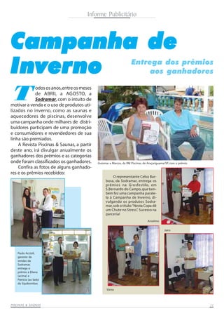 Informe Publicitário

Campanha de
Inverno

Entrega dos prêmios
aos ganhadores

T

odos os anos, entre os meses
de ABRIL a AGOSTO, a
Sodramar, com o intuito de
motivar a venda e o uso de produtos utilizados no inverno, como as saunas e
aquecedores de piscinas, desenvolve
uma campanha onde milhares de distribuidores participam de uma promoção
e consumidores e revendedores de sua
linha são premiados.
A Revista Piscinas & Saunas, a partir
deste ano, irá divulgar anualmente os
ganhadores dos prêmios e as categorias
onde foram classificados os ganhadores.
Confira as fotos de alguns ganhadores e os prêmios recebidos:

Guiomar e Marcos, da RM Piscinas, de Araçariguama/SP, com o prêmio

O representante Celso Barbosa, da Sodramar, entrega os
prêmios na Grosfestilo, em
S.Bernardo do Campo, que também fez uma campanha paralela à Campanha de Inverno, divulgando os produtos Sodramar, sob o título: “Nesta Copa dê
um Chute no Stress” Sucesso na
.
parceria!
Anselmo
Jairo

Paulo Accioli,
gerente de
vendas da
Sodramar,
entrega o
prêmio a Eliana
(acima) e
Patrícia (ao lado)
da Equibombas
Vânia

SAUNAS
PISCINAS & SA UNAS

11

 