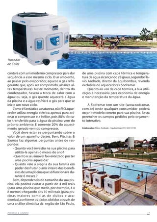Trocador
de Calor
contará com um moderno compressor para dar
seqüência a esse mesmo ciclo. O ar ambiente,
ao passar pelo evaporador, aquece o gás refrigerante que, após ser comprimido, alcança altas temperaturas. Neste momento, dentro do
condensador, haverá a troca de calor com a
água; ou seja, o gás quente aquecerá a água
da piscina e a água resfriará o gás para que se
inicie um novo ciclo.
Como é fantástica a natureza, não?! O aquecedor utiliza energia elétrica apenas para acionar o compressor e a hélice, pois 80% do calor transferido para a água da piscina vem do
próprio ambiente. E somente 20% do aquecimento gerado vem do compressor.
Você deve estar se perguntando sobre o
valor de um aparelho desses. Bem, Piscinas &
Saunas faz algumas perguntas antes de responder:
- Quanto você investiu na sua piscina para
utilizá-la apenas 6 meses do ano?
- Quanto o seu imóvel foi valorizado por ter
uma piscina aquecida?
- Quanto vale a alegria da sua família em
poder desfrutar o ano inteiro dos benefícios de uma piscina que só funcionava durante 6 meses ?
Bem, dependendo do tamanho da sua piscina, ela poderá custar a partir de 4 mil reais
(para uma piscina que mede, por exemplo, 4 x
8 metros) chegando aos 10 mil reais (para piscinas maiores como as de clubes e academias),conforme os dados obtidos através de
uma análise climática da região de São Paulo,
SAUNAS
PISCINAS & SA UNAS

de uma piscina com capa térmica e temperatura da água alcançando 28 graus, segundo Flávio Andrade, diretor da Equibombas, revenda
exclusiva de aquecedores Sodramar.
Quanto ao uso de capa térmica, a sua utilização é necessária para economia de energia
e manutenção da temperatura da água.
A Sodramar tem um site (www.sodramar.
com.br) onde qualquer consumidor poderá
orçar o modelo correto para sua piscina. Basta
preencher os campos pedidos pelo orçamento interativo.
Colaborador: Flávio Andrade - Equibombas (11) 5031-9199

19

 
