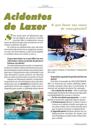 Saúde

A cidentes
de Lazer

O que fazer nos casos
de emergência?

S

eria muito bom se falássemos apenas de alegria, sol, piscina e família
reunida. Mas é exatamente nessas
horas de descontração que acontecem os inevitáveis acidentes de lazer.
As crianças ou adolescentes, por não estarem cientes de certos riscos, exageram um pouco mais nas brincadeiras, o piso escorregadio,
o maridão tomou uns drinks a mais e...
O que devo fazer se o meu filho (ou marido) bater a boca na borda da piscina e
fraturar um dente?
Se a pancada provocar cortes e sangramento deve-se colocar sobre o ferimento uma compressa de gaze ou pano limpo e pressionar bem
para que o sangramento seja controlado. Caso
seja necessário suturar, procure um dentista
pois, às vezes, é preciso dar um ponto no local.
Quanto ao fragmento (dente), é importante guardá-lo em soro fisiológico para não desidratar, procurar um dentista para realizar o procedimento clínico de colagem e fazer uma radiografia para avaliar a vitalidade deste dente

20

pois, quase sempre, é inevitável o tratamento
de canal.
O que fazer quando há perda total de um
dente?
Este fato é chamado de AVULÇÃO DENTÁRIA, e é essencial que sejam adotadas determinadas condutas para que se aumentem as
chances de salvação do dente. Por exemplo:
• Se o dente for de leite – Não é indicada
a colocação do dente de volta ao seu lugar, pois
a probabilidade de sucesso é mínima.
• Se for um dente permanente – o reimplante é necessário, seguindo alguns passos:
1. Primeiro passo: Manter a calma e fazer a
criança ou o adulto morder uma gaze ou
um pano limpo com muita pressão para
que se possa controlar o sangramento.
2. Segundo passo: Resíduos devem ser cuidadosamente retirados do dente com
soro fisiológico ou leite morno. Não esfregue o dente.
SAUNAS
PISCINAS & SA UNAS

 