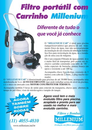 Filtro portátil com
Carrinho Millenium
Diferente de tudo o
que você já conhece
O “MILLENIUM CAR” é ideal para piscina
(tanque/reservatório) que precisa de um tratamento físico da água, mas não necessariamente
da instalação de um sistema de tubulação hidráulica fixo para recirculação da água, ou a instalação de uma casa de máquina.
Ele é um conjunto Filtrante de água portátil, leve
e muito fácil de transportar, pois possui um exclusivo carrinho construído com tubo de 7/8´´,
rodas especiais de borracha, pintura branca em
epoxi e resistente a até 100 kg.
Acompanha chave liga-desliga, extensão de 5
metros com cabo de 2,5mm., e plug macho (tomada).
O “MILLENIUM CAR” é dimensionado para piscinas de até 30.000 litros, acompanha uma
motobomba de ¼ cv AUTO ESCORVANTE (que pode trabalhar acima do nível da piscina),
e é o único no mercado com MOTOR COM PROTETOR TÉRMICO.
Acompanha também 5 luvas de união para conexão da mangueira, chaves para abertura da
tampa do pré-filtro, visor de retrolavagem e tampão do tanque.

AGORA
M
TAMBÉ
SOBRE
RODAS

Agora você tem o mais
evoluído filtro para piscina,
acoplado e pronto para ser
usado no melhor e mais
evoluído carrinho.

Filtros e Bombas

(11) 4055-4810
www.millenium.ind.br

Evolução em filtros para piscinas

 
