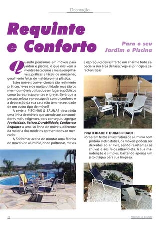 Decoração

Requinte
e Conforto
Q

uando pensamos em móveis para
jardim e piscina, o que nos vem à
mente são cadeiras e mesas empilháveis, práticas e fáceis de armazenar,
geralmente feitas de matéria-prima plástica.
Estes móveis convencionais são realmente
práticos, leves e de muita utilidade, mas são os
mesmos móveis utilizados em lugares públicos
como bares, restaurantes e igrejas. Será que a
pessoa zelosa e preocupada com o conforto e
a decoração da sua casa não tem necessidade
de um outro tipo de móvel?
A revista PISCINAS & SAUNAS descobriu
uma linha de móveis que atende aos consumidores mais exigentes, pois conseguiu agregar
Praticidade, Beleza, Durabilidade, Conforto e
Requinte a uma só linha de móveis, diferente
da maioria dos modelos apresentados ao mercado.
A Sodramar acaba de montar uma fábrica
de móveis de alumínio, onde poltronas, mesas

24

Para o seu
Jardim e Piscina

e espreguiçadeiras trarão um charme todo especial à sua área de lazer. Veja as principais características:

PRATICIDADE E DURABILIDADE
Por serem feitos em estrutura de alumínio com
pintura eletrostática, os móveis podem ser
deixados ao ar livre, sendo resistentes às
chuvas e aos raios ultravioleta. A sua manutenção é simples, bastando apenas um
jato d’água para sua limpeza.

SAUNAS
PISCINAS & SA UNAS

 