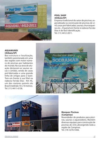POOL SHOP
(Atibaia/SP)
Empresa tradicional do setor de piscinas, especializada na construção de piscinas de vinil, casas pré-fabricadas, saunas, churrasqueiras etc... O painel em frente à rodovia Fernão
Dias é de fácil identificação.
Tel. (11) 4412-2011.

AQUAMUNDI
(Atibaia/SP)
Boa estrutura e localização,
também posicionada em uma
das regiões com maior número de piscinas por habitantes
do mundo. Na sua área de atuação destacam-se saunas secas e úmidas, venda de casas
pré-fabricadas e uma grande
linha de artigos para o lazer.
Tem em frente à sua filial na
rodovia Fernão Dias - Km 45,
um dos maiores painéis do
Brasil medindo 10 x 10 metros.
Tel. (11) 4411-6138.

Marques Piscinas
(Campinas)
Revendedor de produtos para piscinas, saunas e aquecedores. Mantém
diversas equipes para construção de
piscinas de vinil, abrangendo toda a
região de Campinas.
Tel. (19) 3276-5566.
SAUNAS
PISCINAS & SA UNAS

29

 