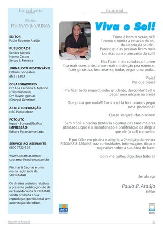 Expediente
Revista

PISCINAS & SAUNAS
EDITOR
Paulo Roberto Araújo
PUBLICIDADE
Sandro Morais
Norma Castro
Sérgio L. Ferreira
JORNALISTA RESPONSÁVEL
Débora Gonçalves
MTB 13.083
COLABORADORES
Drª Ana Carolina A. Melvino
(Fisioterapeuta)
Drª Elayne Iglesias
(Cirurgiã Dentista)
ARTE e EDITORAÇÃO
NBC Publicidade

Editorial

V iva o Sol!
Como é bom o verão, né?!
E como é bonita a estação do sol,
da alegria,da saúde...
Parece que as pessoas ficam mais
bonitas com a presença do sol!!!
Elas ficam mais coradas, o humor
fica mais constante, temos mais motivação pra namorar,
fazer ginástica, bronzear-se, nadar, pegar uma praia...
Praia?
Pra que praia?
Pra ficar todo engordurado, grudento, desconfortável e
pegar uma micose na areia?
Que praia que nada!!! Com o sol lá fora...vamos pegar
uma piscininha!!
Quase esqueci das piscinas!

FOTOLITO
Input - Bureau&Gráfica
IMPRESSÃO
Editora Paranaense Ltda.

SERVIÇO AO ASSINANTE
0800 7722-337
www.sodramar.com.br
sodramar@sodramar.com.br
Piscinas & Saunas é uma
marca registrada da
SODRAMAR
Os direitos autorais relativos
à presente publicação são de
exclusividade da SODRAMAR,
sendo proibida a sua
reprodução parcial/total sem
autorização do editor.

SAUNAS
PISCINAS & SA UNAS

Sem o Sol, a piscina perderia algumas das suas maiores
utilidades, que é a manutenção e proliferação da alegria
que ele (o sol) transmite.
E por falar em piscina e alegria, a 2a edição da revista
PISCINAS & SAUNAS traz curiosidades, informações, dicas e
sugestões sobre a sua área de lazer.
Bom mergulho, digo, boa leitura!!

Um abraço

Paulo R. Araújo
Editor

03

 