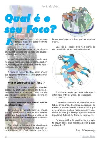 Ponto de Vista

Qual é o
seu Foco?
É

interessante como o ser humano
tem uns modismos para determinados temas, né?!

Há alguns anos, era um tal de globalização
pra lá, globalização pra cá. Tudo era causado
pela tal globalização.

lançamentos, gols e voltam pra marcar, entre
outros.
Qual tipo de jogador teria mais chance de
ser convocado para a seleção brasileira?

Aí, um fenômeno chamado EL NIÑO atormentava o mundo inteiro provocando enchentes, inundações, nevascas, seca, falta de água e
racionamento de energia.
A moda do momento é falar sobre o “foco”
que devemos dar em nossas vidas profissionais
e pessoais.

Mas o que vem a ser “foco”?
Foco é você se fixar em algum objetivo,
pessoal ou profissional, seguir em direção a
essa meta, buscando sempre conhecer todos
os pontos diretos e indiretos desse objetivo, em
determinada época da vida.
Vejamos exemplos mais práticos para fácil entendimento.
Em um time de futebol existem os laterais
que só sabem cruzar a bola na área, centroavantes que ficam aguardando a bola no pé,
goleiros que só sabem fazer defesa embaixo
das traves...
No entanto, existem outros laterais que,
além de cruzar, marcam muito bem, batem faltas, escanteios etc... Centroavantes que fazem
30

A resposta é óbvia. Mas você sabe qual o
diferencial entre os 2 tipos de jogadores?
- O FOCO!!!
O primeiro exemplo é de jogadores de futebol. O segundo, de atletas profissionais de
futebol. A diferença entre os dois estilos é que
o segundo mergulhou fundo no aperfeiçoamento de tudo que abrange a profissão de um
jogador de futebol. Ele focou no lugar certo.
Faça uma análise da sua vida e veja se existe algum ponto que necessita de um pouco
mais de foco!
Paulo Roberto Araújo
SAUNAS
PISCINAS & SA UNAS

 