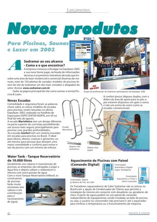 Lançamentos

Novos produtos
Para Piscinas, Saunas
e Lazer em 2003

A

Sodramar ao seu alcance
- Como e o que encontrar?

A empresa começou a divulgar na Expolazer 2002
a sua nova home page, recheada de informações
técnicas e orçamentos interativos de tudo que envolve uma área de lazer residencial e comercial. Dezenas de manuais, mais de 150 plantas de variados modelos de piscinas fazem do site da Sodramar um dos mais visitados e elogiados do
setor. Acesse www.sodramar.com.br
Saiba na página principal do site como assinar a revista Piscina & Lazer.

Grupo de profissionais da Sodramar participantes da Expolazer 2002

A confort possui degraus duplos, com o
dobro da área de apoio para os pés, e
por estarem dispostos um após o outro,
e não um acima do outro como as
escadas convencionais.

Novas Escadas
Comodidade e segurança foram as palavras
chave sobre os novos modelos de escadas
para piscinas, recém lançadas na última
Expolazer 2002, realizada no Pavilhão de
Exposições EXPO CENTER NORTE, em SP, no
final do mês de agosto.
A escada Marinheiro tem um design diferente
na parte superior do corrimão, possibilitando
um acesso mais seguro, principalmente para
piscinas com grandes profundidades.
Já a escada Confort tem um sistema inovador
em escadas para piscinas no Brasil. É ideal
para idosos, obesos, crianças e gestantes, ou
até mesmo para pessoas que desejam uma
maior comodidade e conforto para entrar e
sair da piscina com um mínimo de esforço.

Water Tank - Tanque Reservatório
de 10.000 litros
Geralmente, nos reparos e manutenção de
piscinas, as empresas são obrigadas a jogar a
água fora e depois voltam a reabastecer a
mesma com outra porção de água.
Com o novo Tanque Reservatório Inflável, os
construtores
de piscinas
farão muita
economia (em
valores e em
contribuição
para o
racionamento
de água).

06

Escada
Marinheiro

Degrau Inox
Anatômico

Escada
Confort

Degrau Inox
Duplo

Aquecimento de Piscinas com Painel
Controlador
(Comando Digital)
Automático Digital
Super Inteligente

Controlador Digital
p/ Bateria de Troc. de Calor

Controlador
Automático c/ Timer e
chave 5 posições

Os Trocadores (aquecedores) de Calor Sodramar são os únicos no
Brasil com a opção de Condensador de Titânio, que permite a
instalação do mesmo em conjunto com dosadores ou geradores de
cloro. A partir de agora podem ter um painel de comando
independente do equipamento, sendo instalado ao lado da piscina,
ou seja, o usuário ou consumidor não precisará ir até o aquecedor
para verificar a temperatura ou o funcionamento da máquina.

SAUNAS
PISCINAS & SA UNAS

 