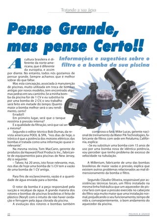 Tratando a sua água

Pense Grande,
mas pense Certo!!
A

Informações e sugestões sobre o
filtro e a bomba da sua piscina

cultura brasileira é diferente da norte-americana, que é diferente
da européia, e assim
por diante. No entanto, todos nós gostamos de
pensar grande. Sempre achamos que é melhor
sobrar do que faltar.
Mas esta concepção, associada à manutenção
de piscinas, muito utilizada em troca de bombas
antigas por novos modelos, tem encontrado algumas pedras em seu caminho. Se a minha bomba da piscina for de 1 CV e eu substituí-la
por uma bomba de 2 CV, o seu trabalho
será feito em metade do tempo. Quanto
maior a bomba melhor será o seu rendimento, certo?
Errado!!!
Em primeiro lugar, será que o tanque
resistiria à pressão interna?
E a qualidade da filtração, será que vai ser
a mesma?
Segundo o editor técnico Bob Dumas, da revista americana POOL & SPA, “nos dias de hoje, o
irônico é que a potência dos motores elétricos das
bombas é tratada como uma informação quase irrelevante”
.
Na mesma revista, Tom MacCann, gerente de
produtos da Hayward Pool Products Inc., fabricante de equipamentos para piscinas de New Jersey,
diz o seguinte:
– Talvez, há 20 anos, isto fosse relevante, mas,
nos dias de hoje uma bomba de ½ CV tem a vazão
de uma bomba de 1 CV antiga.
Para fins de esclarecimento, vazão é a quantidade de água enviada para a bomba.

O rotor da bomba é a peça responsável pela
sucção e recalque da água. A grande maioria dos
rotores e bombas de piscinas brasileiras é feita de
plástico (Noryl) com o intuito de não haver oxidação e ferrugem pela água clorada da piscina.
A evolução dos rotores e bombas também
08

comprova o fato. Mike Lucas, gerente nacional de treinamento da Water Pik Technologies, fabricante de filtros com sede em Petaluma, Califórnia, explica:
–Se eu substituir uma bomba com 15 anos de
uso por uma bomba nova de idêntica potência,
vou perceber que tenho problema de excesso de
velocidade na tubulação.
A Millenium, fabricante de uma das bombas
brasileiras de maior vazão e pressão, explica que
existem outros problemas relacionados ao mal dimensionamento da bomba e filtro.
Segundo Cláudio Oliveira, responsável por assistências técnicas locais, um filtro instalado na
mesma linha hidráulica que um aquecedor de piscina fará com que a pressão exercida no cabeçote
do filtro seja muito maior que uma instalação normal, prejudicando o seu funcionamento, tempo de
vida e, conseqüentemente, o bom andamento do
aquecedor da piscina.
SAUNAS
PISCINAS & SA UNAS

 