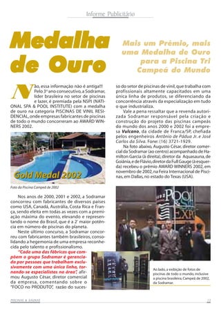 Foto da Piscina Campeã de 2002
Gold Medal 2002Gold Medal 2002
PISCINAS & SAPISCINAS & SAPISCINAS & SAPISCINAS & SAPISCINAS & SAUNASUNASUNASUNASUNAS 1313131313
MedalhaMedalhaMedalhaMedalhaMedalha
de Ourode Ourode Ourode Ourode Ouro
Mais um Prêmio, mais
uma Medalha de Ouro
para a Piscina Tri
Campeã do Mundo
ONAL SPA & POOL INSTITUTE) com a medalha
de ouro na categoria PISCINAS DE VINIL RESI-
DENCIAL,onde empresas fabricantes de piscinas
de todo o mundo concorreram ao AWARD WIN-
NERS 2002.
N
ão, essa informação não é antiga!!!
Pelo 3o
ano consecutivo,a Sodramar,
líder brasileira no setor de piscinas
e lazer, é premiada pela NSPI (NATI-
so do setor de piscinas de vinil,que trabalha com
profissionais altamente capacitados em uma
única linha de produtos, se diferenciando da
concorrência através da especialização em tudo
o que industrializa.
Vale a pena ressaltar que a revenda autori-
zada Sodramar responsável pela criação e
construção do projeto das piscinas campeãs
do mundo dos anos 2000 e 2002 foi a empre-
sa Vulcano, da cidade de Franca/SP, chefiada
pelos engenheiros Antônio de Pádua Jr. e José
Carlos da Silva. Fone: (16) 3721-1929.
Na foto abaixo, Augusto César, diretor comer-
cial da Sodramar (ao centro) acompanhado de Ha-
milton Garcia (à direita),diretor da Aquasauna,de
Goiânia,edeFlávio,diretordaFullGauge(àesquer-
da) recebeu o prêmio AWARD WINNERS 2002, em
novembro de 2002,na Feira Internacional de Pisci-
nas, em Dallas, no estado do Texas (USA).
Nos anos de 2000, 2001 e 2002, a Sodramar
concorreu com fabricantes de diversos países
como USA, Canadá, Austrália, Costa Rica e Fran-
ça, sendo eleita em todas as vezes com a premi-
ação máxima do evento, elevando e represen-
tando o nome do Brasil, que é a 2ª
maior potên-
cia em número de piscinas do planeta.
Neste último concurso, a Sodramar concor-
reu com fabricantes também brasileiros, conso-
lidando a hegemonia de uma empresa reconhe-
Informe Publicitário
Ao lado, a exibição de fotos de
piscinas de todo o mundo, inclusive
a piscina brasileira, Campeã de 2002,
da Sodramar.
cida pelo talento e profissionalismo.
“Cada uma das fábricas que com-
põem o grupo Sodramar é gerencia-
da por pessoas que trabalham exclu-
sivamente com uma única linha, tor-
nando-se especialistas na área”, afir-
mou Augusto César, diretor comercial
da empresa, comentando sobre o
“FOCO no PRODUTO”, razão do suces-
 